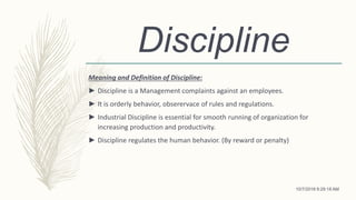 Discipline
Meaning and Definition of Discipline:
► Discipline is a Management complaints against an employees.
► It is orderly behavior, obserervace of rules and regulations.
► Industrial Discipline is essential for smooth running of organization for
increasing production and productivity.
► Discipline regulates the human behavior. (By reward or penalty)
10/7/2018 9:29:18 AM
 