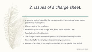 2. Issues of a charge sheet.
– A letter or noticed issued by the management to the employee based on the
preliminary investigation.
– Charges against the employee.
– Brief description of the charge, date, time, place, incident…. Etc.
– Specify the time limit to reply.
– The charges to which the employee should provide written explanations.
– Opportunity for the employee to examine any documents.
– Actions to be taken, if no reply is received within the specific time period.
10/7/2018 9:29:18 AM
 