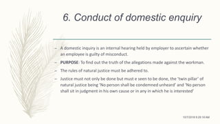 6. Conduct of domestic enquiry
– A domestic inquiry is an internal hearing held by employer to ascertain whether
an employee is guilty of misconduct.
– PURPOSE: To find out the truth of the allegations made against the workman.
– The rules of natural justice must be adhered to.
– Justice must not only be done but must e seen to be done, the ‘twin pillar’ of
natural justice being ‘No person shall be condemned unheard’ and ‘No person
shall sit in judgment in his own cause or in any in which he is interested’
10/7/2018 9:29:18 AM
 