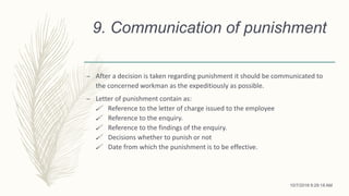 9. Communication of punishment
– After a decision is taken regarding punishment it should be communicated to
the concerned workman as the expeditiously as possible.
– Letter of punishment contain as:
 Reference to the letter of charge issued to the employee
 Reference to the enquiry.
 Reference to the findings of the enquiry.
 Decisions whether to punish or not
 Date from which the punishment is to be effective.
10/7/2018 9:29:18 AM
 