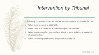 Intervention by Tribunal
– Following circumstances can the tribunal exercise the right to consider the case:
1. When there is a want to good faith.
2. When there is victimization or unfair labor practices are used.
3. When management has been guilty of a basic error or violation of a principle
of natural justice.
4. When the findings are baseless and perverse.19-Sep-18
10/7/2018 9:29:18 AM
 
