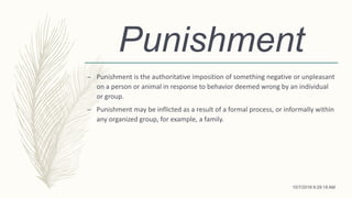 Punishment
– Punishment is the authoritative imposition of something negative or unpleasant
on a person or animal in response to behavior deemed wrong by an individual
or group.
– Punishment may be inflicted as a result of a formal process, or informally within
any organized group, for example, a family.
10/7/2018 9:29:18 AM
 