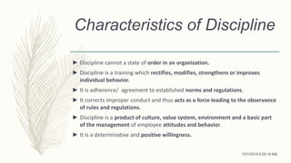 Characteristics of Discipline
► Discipline cannot a state of order in an organization.
► Discipline is a training which rectifies, modifies, strengthens or improves
individual behavior.
► It is adherence/ agreement to established norms and regulations.
► It corrects improper conduct and thus acts as a force leading to the observance
of rules and regulations.
► Discipline is a product of culture, value system, environment and a basic part
of the management of employee attitudes and behavior.
► It is a determinative and positive willingness.
10/7/2018 9:29:18 AM
 