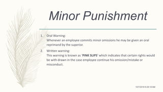 Minor Punishment
1. Oral Warning:
Whenever an employee commits minor omissions he may be given an oral
reprimand by the superior.
2. Written warning:
This warning is known as ‘PINK SLIPS’ which indicates that certain rights would
be with drawn in the case employee continue his omission/mistake or
misconduct.
10/7/2018 9:29:18 AM
 