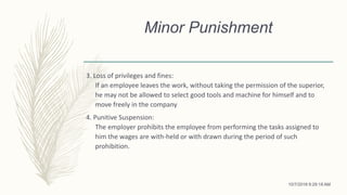 Minor Punishment
3. Loss of privileges and fines:
If an employee leaves the work, without taking the permission of the superior,
he may not be allowed to select good tools and machine for himself and to
move freely in the company
4. Punitive Suspension:
The employer prohibits the employee from performing the tasks assigned to
him the wages are with-held or with drawn during the period of such
prohibition.
10/7/2018 9:29:18 AM
 