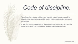 Code of discipline.
– To maintain harmonious relations and promote industrial peace, a code of
Discipline has been laid down which applies to both public and private sector
enterprises.
– It specifies various obligations for the management and the workers with the
objective of promoting co-operation between their representatives.
10/7/2018 9:29:18 AM
 