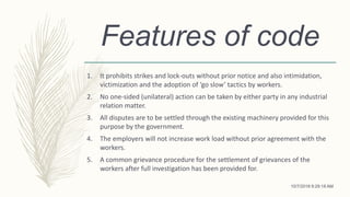 Features of code
1. It prohibits strikes and lock-outs without prior notice and also intimidation,
victimization and the adoption of ‘go slow’ tactics by workers.
2. No one-sided (unilateral) action can be taken by either party in any industrial
relation matter.
3. All disputes are to be settled through the existing machinery provided for this
purpose by the government.
4. The employers will not increase work load without prior agreement with the
workers.
5. A common grievance procedure for the settlement of grievances of the
workers after full investigation has been provided for.
10/7/2018 9:29:18 AM
 