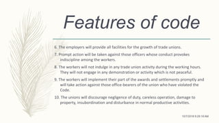 Features of code
6. The employers will provide all facilities for the growth of trade unions.
7. Prompt action will be taken against those officers whose conduct provokes
indiscipline among the workers.
8. The workers will not indulge in any trade union activity during the working hours.
They will not engage in any demonstration or activity which is not peaceful.
9. The workers will implement their part of the awards and settlements promptly and
will take action against those office-bearers of the union who have violated the
Code.
10. The unions will discourage negligence of duty, careless operation, damage to
property, insubordination and disturbance in normal productive activities.
10/7/2018 9:29:18 AM
 