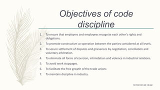 Objectives of code
discipline
1. To ensure that employers and employees recognize each other’s rights and
obligations.
2. To promote constructive co-operation between the parties considered at all levels.
3. To secure settlement of disputes and grievances by negotiation, conciliation and
voluntary arbitration.
4. To eliminate all forms of coercion, intimidation and violence in industrial relations.
5. To avoid work stoppages.
6. To facilitate the free growth of the trade unions
7. To maintain discipline in industry.
10/7/2018 9:29:18 AM
 
