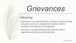 Grievances
–Meaning:
– A grievance is any dissatisfaction or feeling of injustice having
connection with one`s employment situation which is
brought to the attention of management.
– Grievance is any dissatisfaction that adversely affects
organizational relations and productivity.
10/7/2018 9:29:18 AM
 