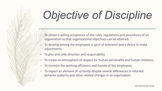Objective of Discipline
– To obtain a willing acceptance of the rules, regulations and procedures of an
organization so that organizational objectives can be attained.
– To develop among the employees a spirit of tolerance and a desire to make
adjustments.
– To give and seek direction and responsibility.
– To create an atmosphere of respect for human personality and human relations.
– To increase the working efficiency and morale of the employees.
– To impact an element of certainty despite several differences in informal
behavior patterns and other related changes in an organization.
10/7/2018 9:29:18 AM
 