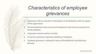 Characteristics of employee
grievances
1. A grievance refers to any form of discontent or dissatisfaction with any aspect
of the organization.
2. The dissatisfaction must arise out of employment and not due to personal or
family problems.
3. A grievance may be written or verbal.
4. It may be unvoiced or expressly stated by an employee.
5. Employee grievance is reflected in terms of dissatisfaction and dishonest
behavior.
10/7/2018 9:29:18 AM
 