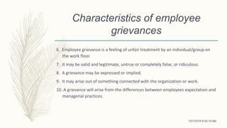Characteristics of employee
grievances
6. Employee grievance is a feeling of unfair treatment by an individual/group on
the work floor.
7. It may be valid and legitimate, untrue or completely false, or ridiculous.
8. A grievance may be expressed or implied.
9. It may arise out of something connected with the organization or work.
10. A grievance will arise from the differences between employees expectation and
managerial practices.
10/7/2018 9:29:18 AM
 