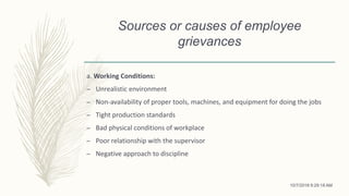 Sources or causes of employee
grievances
a. Working Conditions:
– Unrealistic environment
– Non-availability of proper tools, machines, and equipment for doing the jobs
– Tight production standards
– Bad physical conditions of workplace
– Poor relationship with the supervisor
– Negative approach to discipline
10/7/2018 9:29:18 AM
 