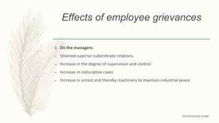 Effects of employee grievances
3. On the managers:
– Strained superior-subordinate relations.
– Increase in the degree of supervision and control.
– Increase in indiscipline cases
– Increase in unrest and thereby machinery to maintain industrial peace
10/7/2018 9:29:18 AM
 