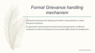 Formal Grievance handling
mechanism
– The formal mechanism for dealing with worker`s dissatisfaction is called
Grievance Procedure.
– It is generally a formal system of several steps through which an affected
employee can take his Grievance to successively higher levels of management.
10/7/2018 9:29:18 AM
 