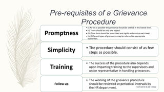 Pre-requisites of a Grievance
Procedure
• (i) As far as possible the grievance should be settled at the lowest level.
• (ii) There should be only one appeal.
• (iii) Time limit should be prescribed and rigidly enforced at each level.
• (iv) Different types of grievances may be referred to appropriate
authorities.
Promptness
• The procedure should consist of as few
steps as possible.Simplicity
• The success of the procedure also depends
upon imparting training to the supervisors and
union representative in handling grievances.
Training
• The working of the grievance procedure
should be reviewed at periodical intervals by
the HR department.
Follow up
10/7/2018 9:29:18 AM
 