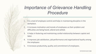 Importance of Grievance Handling
Procedure
1. It is a tool of employee control and helps in maintaining discipline in the
workplace.
2. It increases motivation and morale of employees as their problem and
difficulties are being heard, attend and settled.
3. It helps in fostering and maintaining cordial relationship between capital and
labor.
4. It improves job satisfaction, job performance and organizational loyalty among
the employees
5. It increases productivity, quality and commitment of employees.
10/7/2018 9:29:19 AM
 