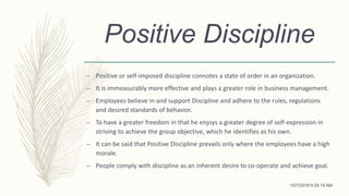 Positive Discipline
– Positive or self-imposed discipline connotes a state of order in an organization.
– It is immeasurably more effective and plays a greater role in business management.
– Employees believe in and support Discipline and adhere to the rules, regulations
and desired standards of behavior.
– To have a greater freedom in that he enjoys a greater degree of self-expression in
striving to achieve the group objective, which he identifies as his own.
– It can be said that Positive Discipline prevails only where the employees have a high
morale.
– People comply with discipline as an inherent desire to co-operate and achieve goal.
10/7/2018 9:29:18 AM
 