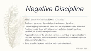 Negative Discipline
– People remain in discipline out of fear of penalties.
– Employees sometimes do not believe in and support discipline.
– Disciplinary program forces and constraints the employees to obey orders and
functions in accordance with set rules and regulations through warnings,
penalties and other forms of punishment.
– Negative Discipline is the force that prompts an individual or a group to observe
the rules, regulations and procedures which are deemed to be necessary to the
attainment of an objective.
– There is conflict between individual and organizational goals.
10/7/2018 9:29:18 AM
 