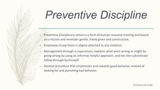 Preventive Discipline
– Preventive Disciplinary action is a form of human resource training and based
on criticism and reminder gentle, freely given and constructive.
– Employees know there is stigma attached to any violation.
– Management through is supervisors, explains what went wrong or might be
going wrong by using an informal, helpful approach, and lets the subordinate
follow through by himself.
– Positive procedure that emphasizes and rewards good behavior, instead of
looking for and punishing bad behavior.
10/7/2018 9:29:18 AM
 