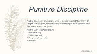 Punitive Discipline
– Punitive Discipline is a last resort, which is sometimes called ꞌꞌCorrectiveꞌꞌ or
ꞌꞌProgressiveꞌꞌdiscipline, because it calls for increasingly severe penalties each
time an employee is disciplined.
– Punitive Discipline are as follows:
1. verbal Warning
2. Written Warning
3. Disciplinary Suspension
4. Dismissal
10/7/2018 9:29:18 AM
 