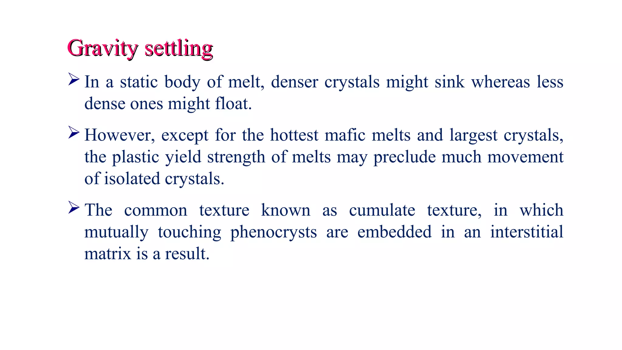 Gravity settlingGravity settling
 In a static body of melt, denser crystals might sink whereas less
dense ones might float.
 However, except for the hottest mafic melts and largest crystals,
the plastic yield strength of melts may preclude much movement
of isolated crystals.
 The common texture known as cumulate texture, in which
mutually touching phenocrysts are embedded in an interstitial
matrix is a result.
 