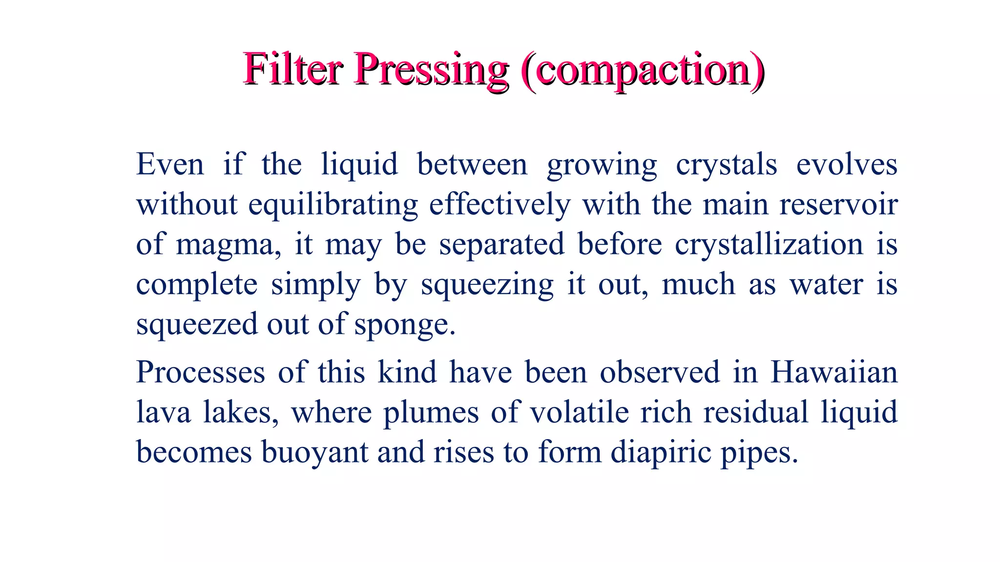 Filter Pressing (compaction)Filter Pressing (compaction)
Even if the liquid between growing crystals evolves
without equilibrating effectively with the main reservoir
of magma, it may be separated before crystallization is
complete simply by squeezing it out, much as water is
squeezed out of sponge.
Processes of this kind have been observed in Hawaiian
lava lakes, where plumes of volatile rich residual liquid
becomes buoyant and rises to form diapiric pipes.
 