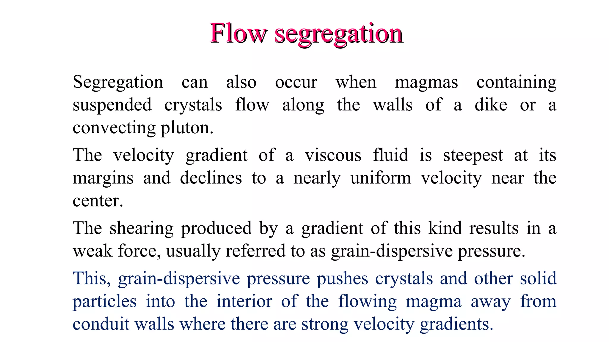 Flow segregationFlow segregation
Segregation can also occur when magmas containing
suspended crystals flow along the walls of a dike or a
convecting pluton.
The velocity gradient of a viscous fluid is steepest at its
margins and declines to a nearly uniform velocity near the
center.
The shearing produced by a gradient of this kind results in a
weak force, usually referred to as grain-dispersive pressure.
This, grain-dispersive pressure pushes crystals and other solid
particles into the interior of the flowing magma away from
conduit walls where there are strong velocity gradients.
 