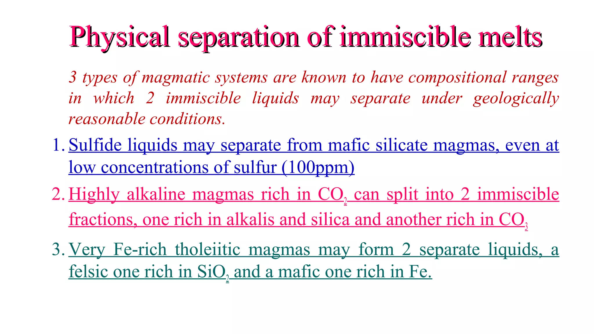 Physical separation of immiscible meltsPhysical separation of immiscible melts
3 types of magmatic systems are known to have compositional ranges
in which 2 immiscible liquids may separate under geologically
reasonable conditions.
1.Sulfide liquids may separate from mafic silicate magmas, even at
low concentrations of sulfur (100ppm)
2.Highly alkaline magmas rich in CO2 can split into 2 immiscible
fractions, one rich in alkalis and silica and another rich in CO3
3.Very Fe-rich tholeiitic magmas may form 2 separate liquids, a
felsic one rich in SiO2 and a mafic one rich in Fe.
 
