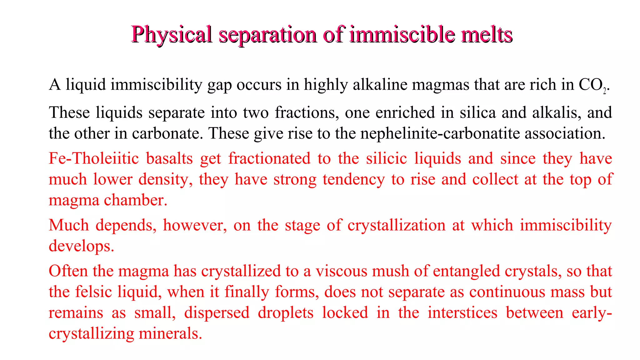 Physical separation of immiscible meltsPhysical separation of immiscible melts
A liquid immiscibility gap occurs in highly alkaline magmas that are rich in CO2.
These liquids separate into two fractions, one enriched in silica and alkalis, and
the other in carbonate. These give rise to the nephelinite-carbonatite association.
Fe-Tholeiitic basalts get fractionated to the silicic liquids and since they have
much lower density, they have strong tendency to rise and collect at the top of
magma chamber.
Much depends, however, on the stage of crystallization at which immiscibility
develops.
Often the magma has crystallized to a viscous mush of entangled crystals, so that
the felsic liquid, when it finally forms, does not separate as continuous mass but
remains as small, dispersed droplets locked in the interstices between early-
crystallizing minerals.
 