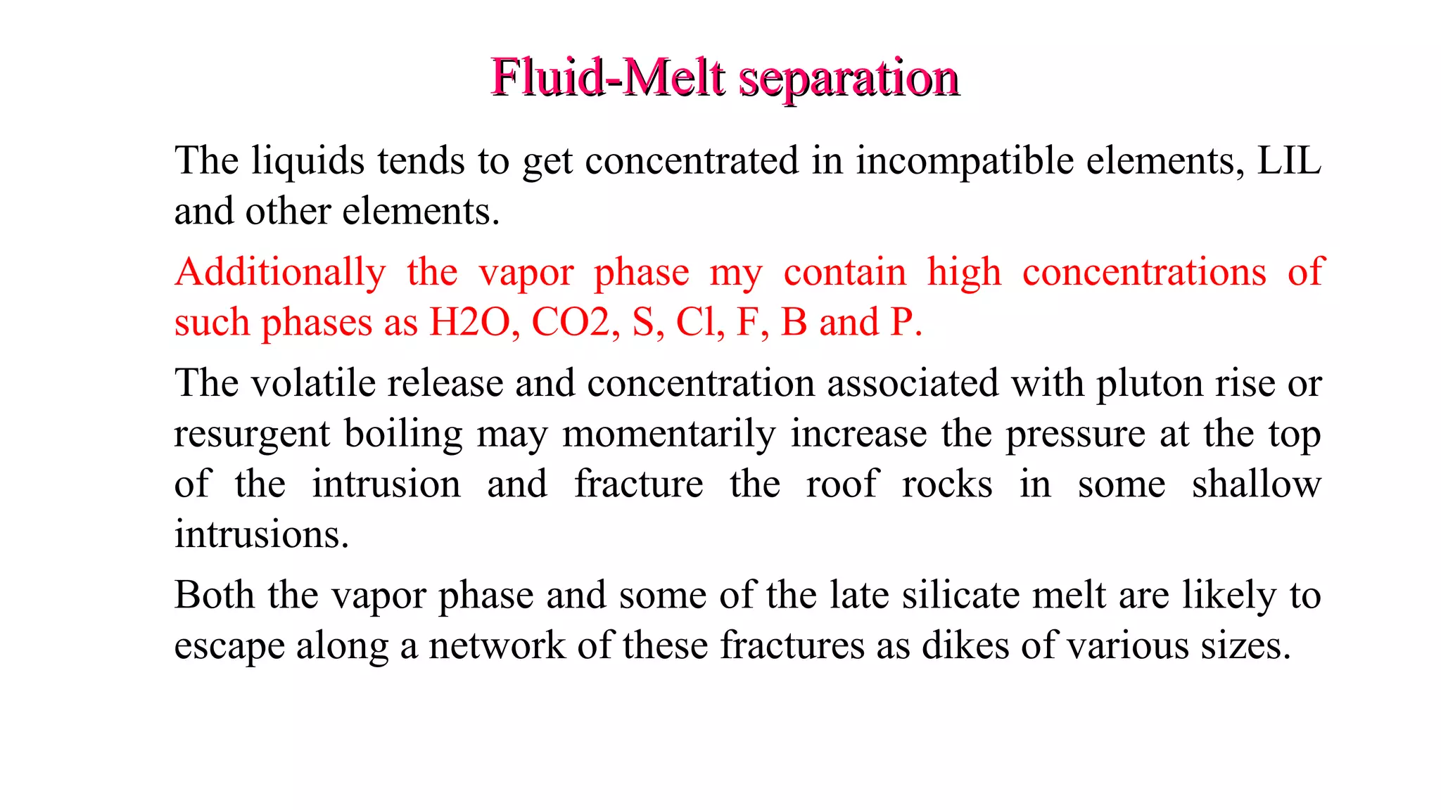 Fluid-Melt separationFluid-Melt separation
The liquids tends to get concentrated in incompatible elements, LIL
and other elements.
Additionally the vapor phase my contain high concentrations of
such phases as H2O, CO2, S, Cl, F, B and P.
The volatile release and concentration associated with pluton rise or
resurgent boiling may momentarily increase the pressure at the top
of the intrusion and fracture the roof rocks in some shallow
intrusions.
Both the vapor phase and some of the late silicate melt are likely to
escape along a network of these fractures as dikes of various sizes.
 