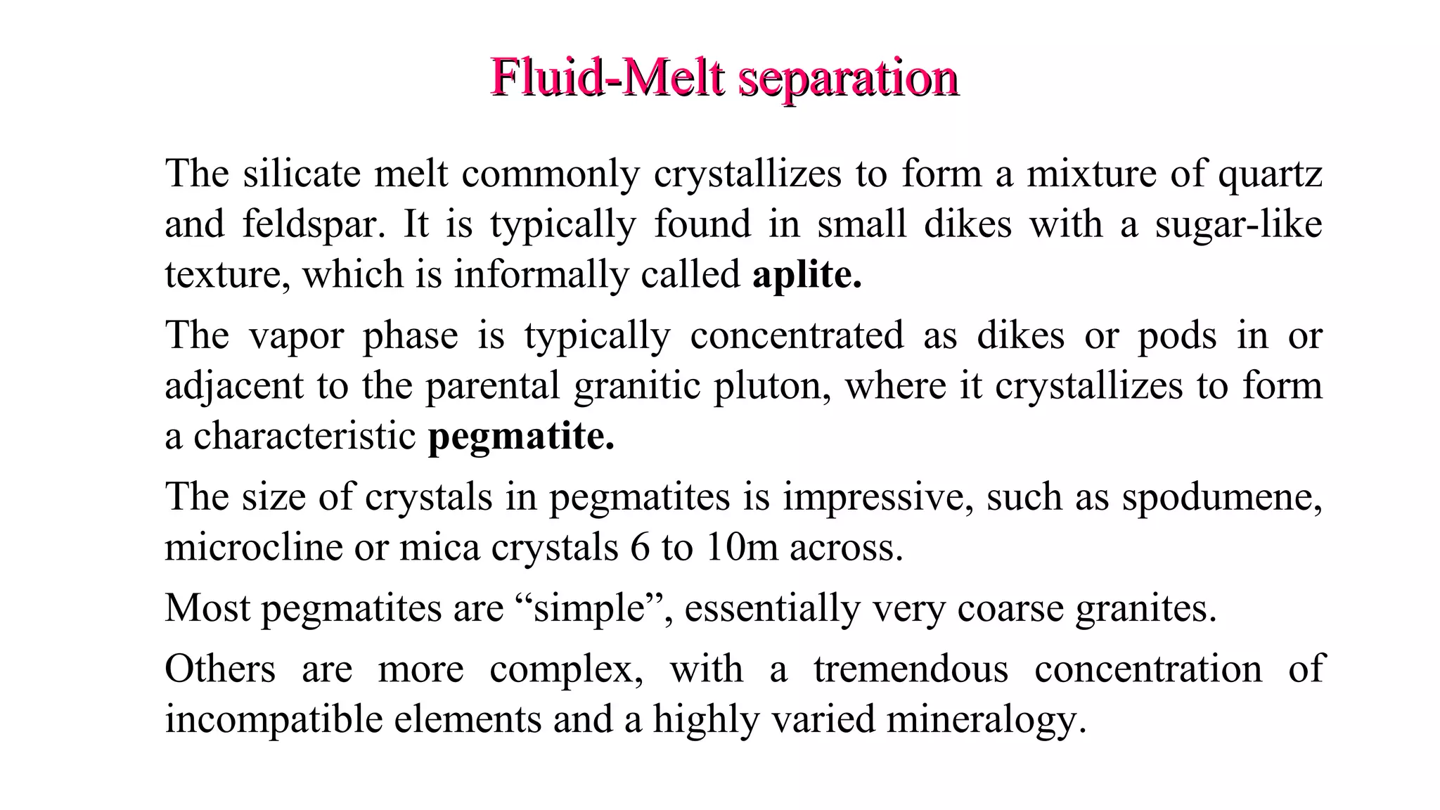 Fluid-Melt separationFluid-Melt separation
The silicate melt commonly crystallizes to form a mixture of quartz
and feldspar. It is typically found in small dikes with a sugar-like
texture, which is informally called aplite.
The vapor phase is typically concentrated as dikes or pods in or
adjacent to the parental granitic pluton, where it crystallizes to form
a characteristic pegmatite.
The size of crystals in pegmatites is impressive, such as spodumene,
microcline or mica crystals 6 to 10m across.
Most pegmatites are “simple”, essentially very coarse granites.
Others are more complex, with a tremendous concentration of
incompatible elements and a highly varied mineralogy.
 