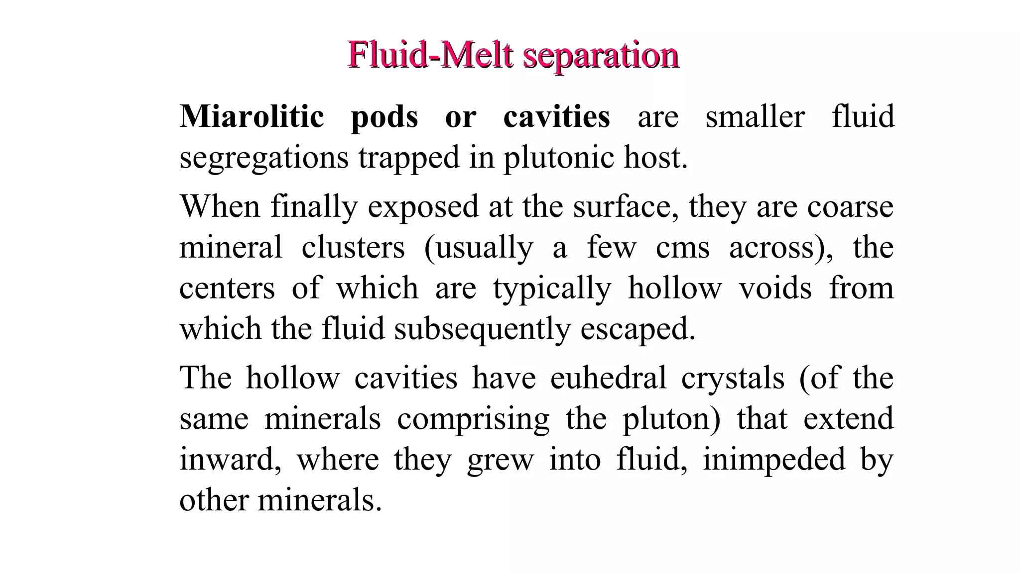 Fluid-Melt separationFluid-Melt separation
Miarolitic pods or cavities are smaller fluid
segregations trapped in plutonic host.
When finally exposed at the surface, they are coarse
mineral clusters (usually a few cms across), the
centers of which are typically hollow voids from
which the fluid subsequently escaped.
The hollow cavities have euhedral crystals (of the
same minerals comprising the pluton) that extend
inward, where they grew into fluid, inimpeded by
other minerals.
 