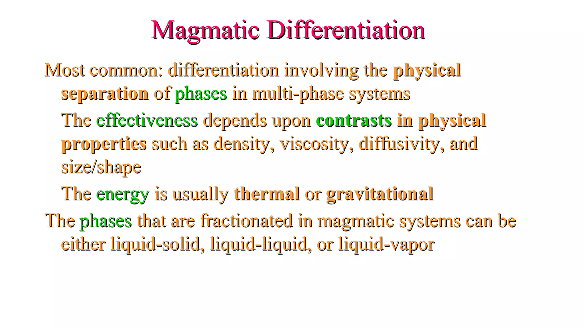 Magmatic DifferentiationMagmatic Differentiation
Most common: differentiation involving theMost common: differentiation involving the physicalphysical
separationseparation ofof phasesphases in multi-phase systemsin multi-phase systems
TheThe effectivenesseffectiveness depends upondepends upon contrastscontrasts in physicalin physical
propertiesproperties such as density, viscosity, diffusivity, andsuch as density, viscosity, diffusivity, and
size/shapesize/shape
TheThe energyenergy is usuallyis usually thermalthermal oror gravitationalgravitational
TheThe phasesphases that are fractionated in magmatic systems can bethat are fractionated in magmatic systems can be
either liquid-solid, liquid-liquid, or liquid-vaporeither liquid-solid, liquid-liquid, or liquid-vapor
 