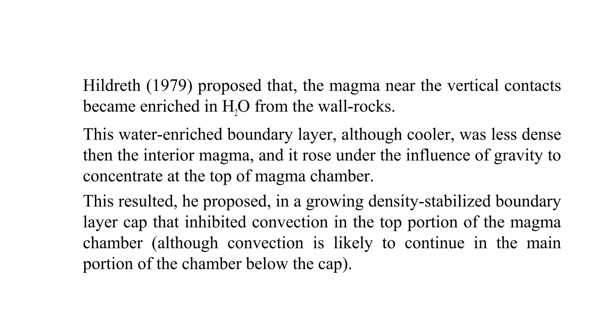 Hildreth (1979) proposed that, the magma near the vertical contacts
became enriched in H2O from the wall-rocks.
This water-enriched boundary layer, although cooler, was less dense
then the interior magma, and it rose under the influence of gravity to
concentrate at the top of magma chamber.
This resulted, he proposed, in a growing density-stabilized boundary
layer cap that inhibited convection in the top portion of the magma
chamber (although convection is likely to continue in the main
portion of the chamber below the cap).
 