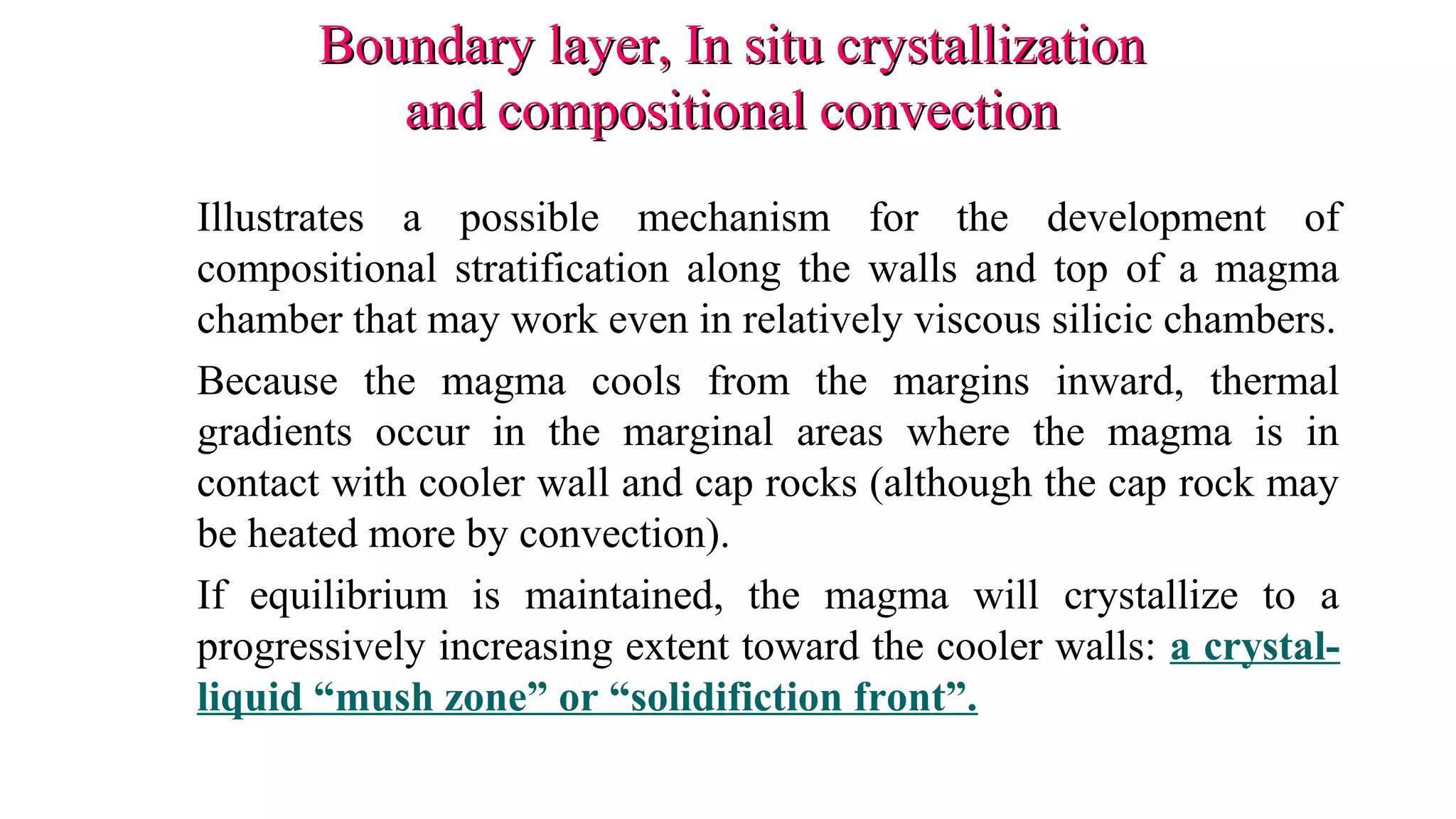 Boundary layer, In situ crystallizationBoundary layer, In situ crystallization
and compositional convectionand compositional convection
Illustrates a possible mechanism for the development of
compositional stratification along the walls and top of a magma
chamber that may work even in relatively viscous silicic chambers.
Because the magma cools from the margins inward, thermal
gradients occur in the marginal areas where the magma is in
contact with cooler wall and cap rocks (although the cap rock may
be heated more by convection).
If equilibrium is maintained, the magma will crystallize to a
progressively increasing extent toward the cooler walls: a crystal-
liquid “mush zone” or “solidifiction front”.
 