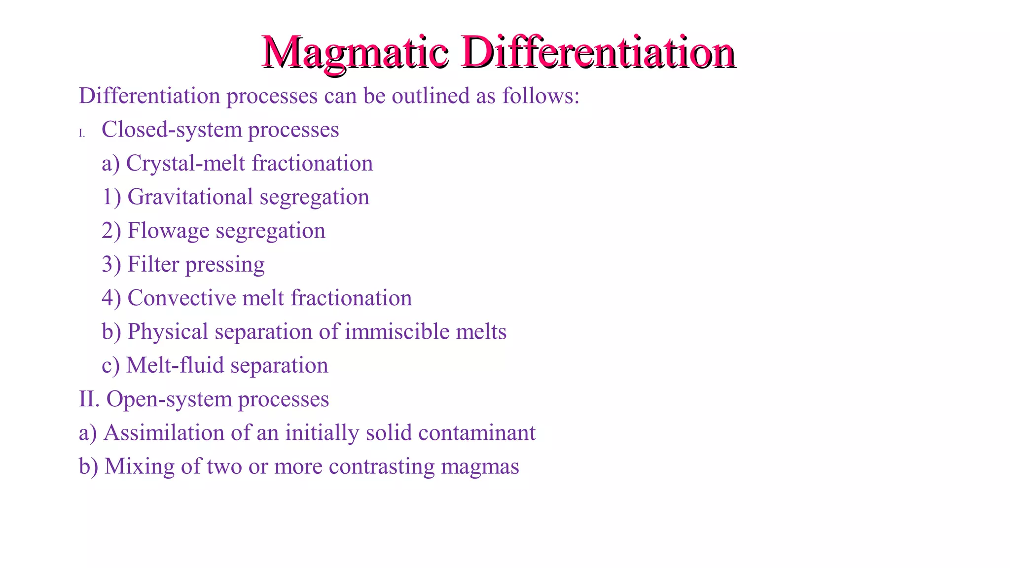 Magmatic DifferentiationMagmatic Differentiation
Differentiation processes can be outlined as follows:
I. Closed-system processes
a) Crystal-melt fractionation
1) Gravitational segregation
2) Flowage segregation
3) Filter pressing
4) Convective melt fractionation
b) Physical separation of immiscible melts
c) Melt-fluid separation
II. Open-system processes
a) Assimilation of an initially solid contaminant
b) Mixing of two or more contrasting magmas
 