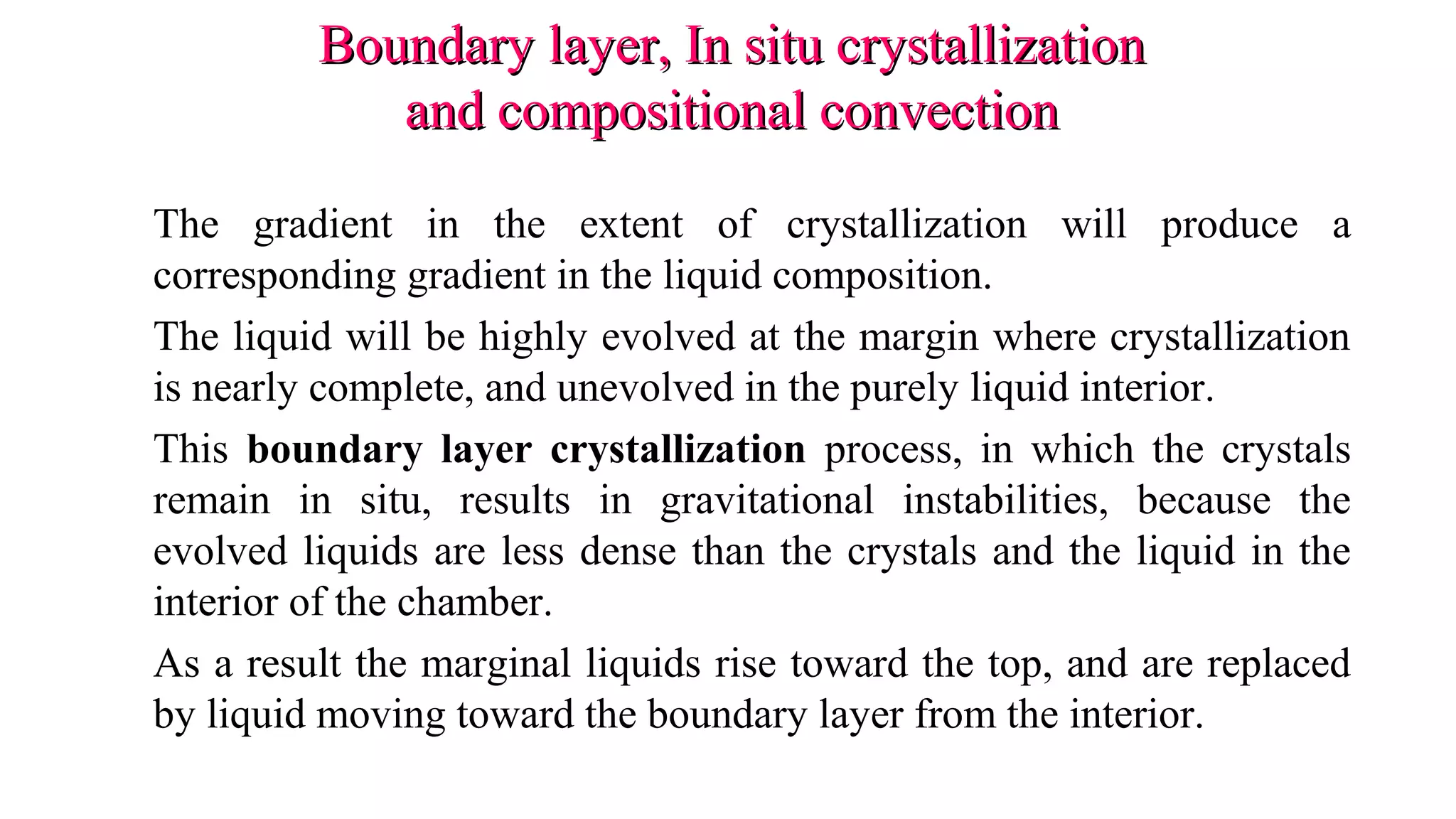 Boundary layer, In situ crystallizationBoundary layer, In situ crystallization
and compositional convectionand compositional convection
The gradient in the extent of crystallization will produce a
corresponding gradient in the liquid composition.
The liquid will be highly evolved at the margin where crystallization
is nearly complete, and unevolved in the purely liquid interior.
This boundary layer crystallization process, in which the crystals
remain in situ, results in gravitational instabilities, because the
evolved liquids are less dense than the crystals and the liquid in the
interior of the chamber.
As a result the marginal liquids rise toward the top, and are replaced
by liquid moving toward the boundary layer from the interior.
 