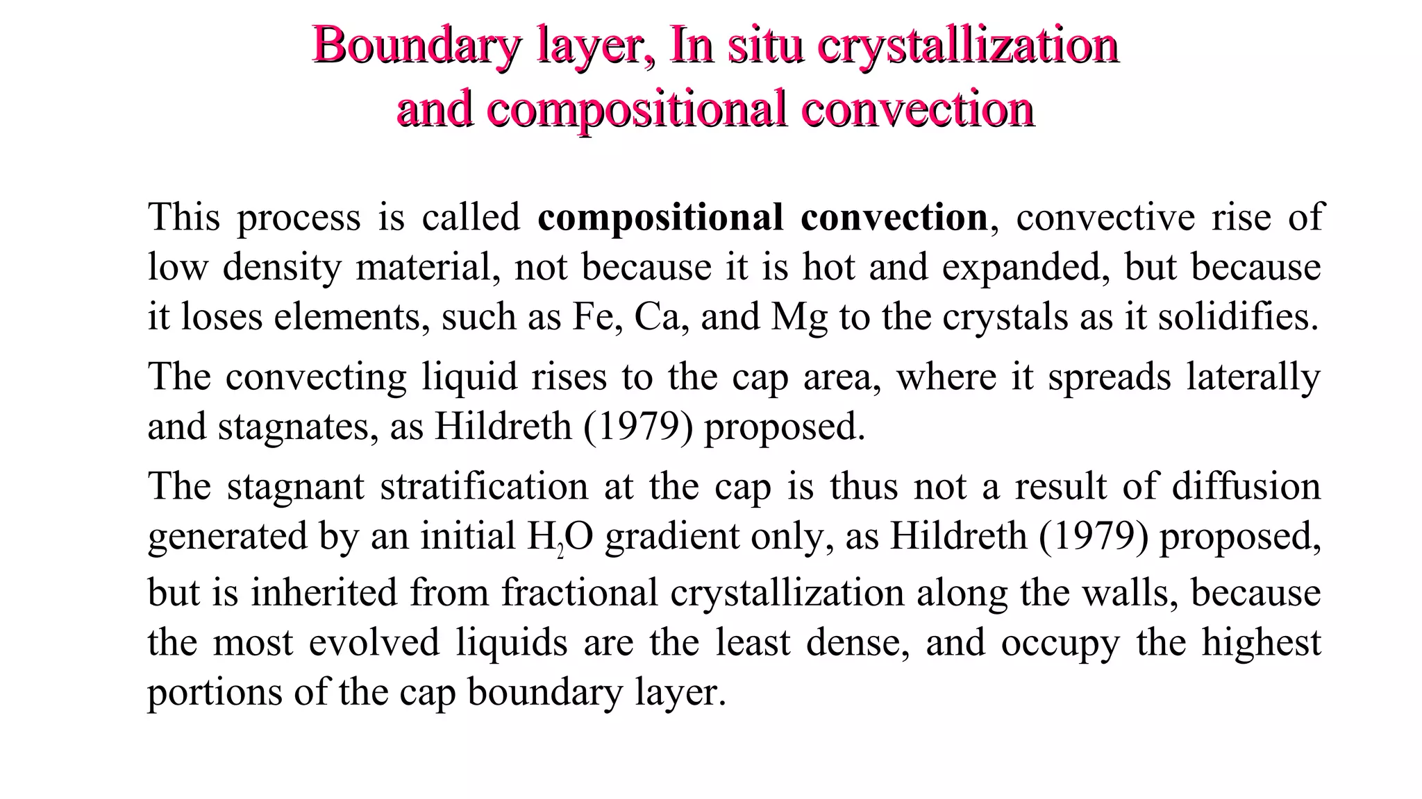 Boundary layer, In situ crystallizationBoundary layer, In situ crystallization
and compositional convectionand compositional convection
This process is called compositional convection, convective rise of
low density material, not because it is hot and expanded, but because
it loses elements, such as Fe, Ca, and Mg to the crystals as it solidifies.
The convecting liquid rises to the cap area, where it spreads laterally
and stagnates, as Hildreth (1979) proposed.
The stagnant stratification at the cap is thus not a result of diffusion
generated by an initial H2O gradient only, as Hildreth (1979) proposed,
but is inherited from fractional crystallization along the walls, because
the most evolved liquids are the least dense, and occupy the highest
portions of the cap boundary layer.
 