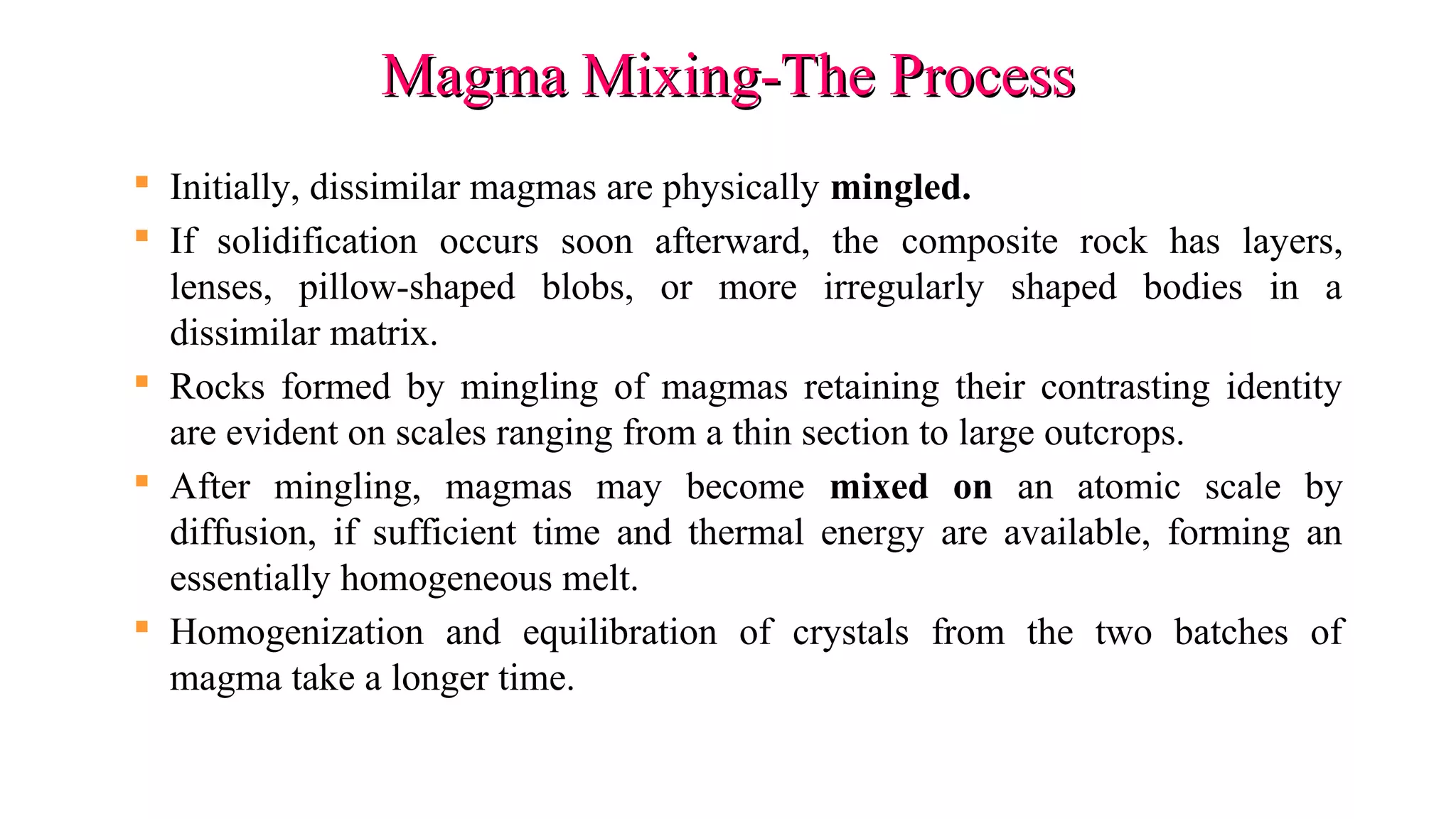 Magma Mixing-The ProcessMagma Mixing-The Process
 Initially, dissimilar magmas are physically mingled.
 If solidification occurs soon afterward, the composite rock has layers,
lenses, pillow-shaped blobs, or more irregularly shaped bodies in a
dissimilar matrix.
 Rocks formed by mingling of magmas retaining their contrasting identity
are evident on scales ranging from a thin section to large outcrops.
 After mingling, magmas may become mixed on an atomic scale by
diffusion, if sufficient time and thermal energy are available, forming an
essentially homogeneous melt.
 Homogenization and equilibration of crystals from the two batches of
magma take a longer time.
 