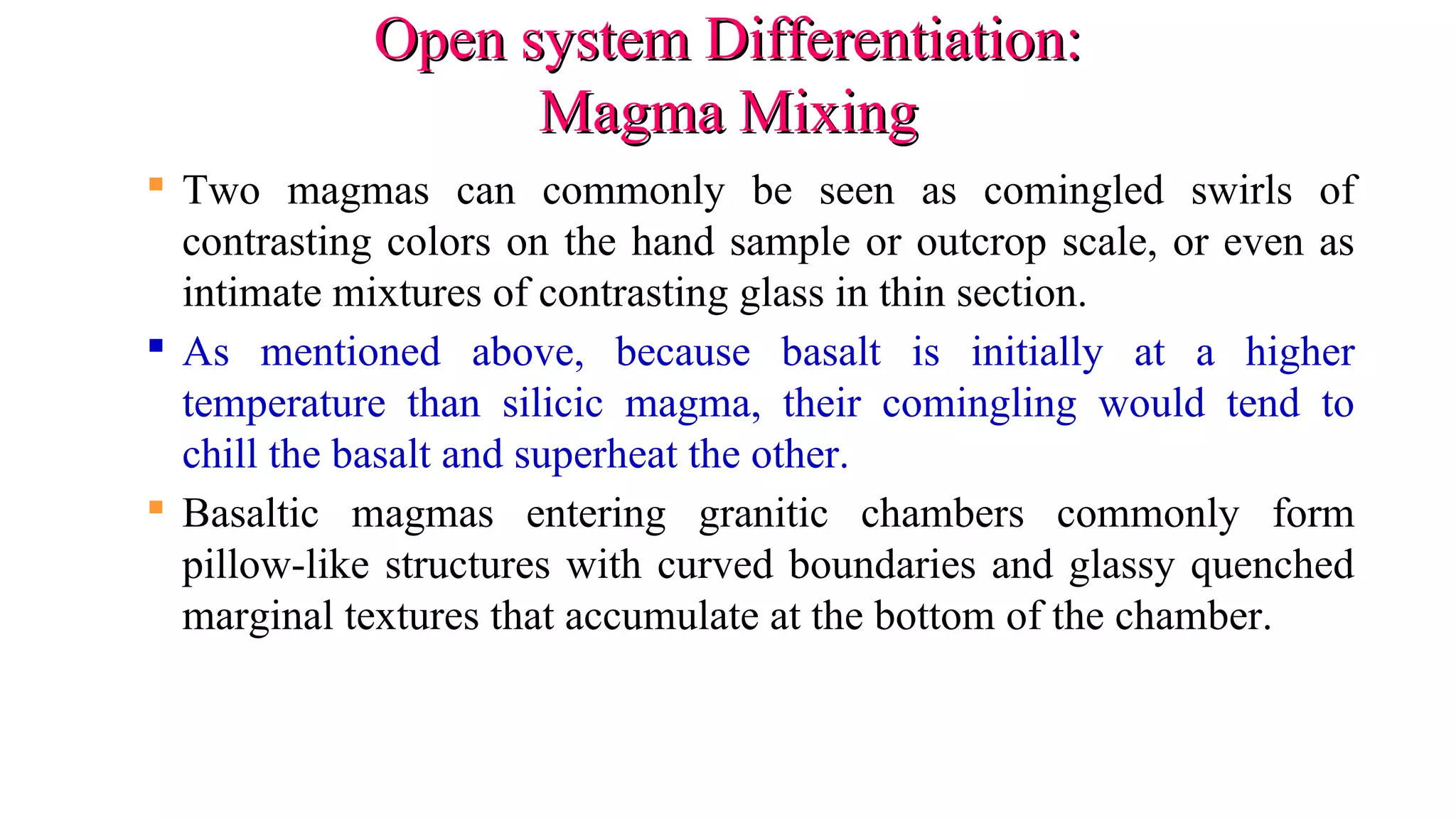 Open system Differentiation:Open system Differentiation:
Magma MixingMagma Mixing
 Two magmas can commonly be seen as comingled swirls of
contrasting colors on the hand sample or outcrop scale, or even as
intimate mixtures of contrasting glass in thin section.
 As mentioned above, because basalt is initially at a higher
temperature than silicic magma, their comingling would tend to
chill the basalt and superheat the other.
 Basaltic magmas entering granitic chambers commonly form
pillow-like structures with curved boundaries and glassy quenched
marginal textures that accumulate at the bottom of the chamber.
 