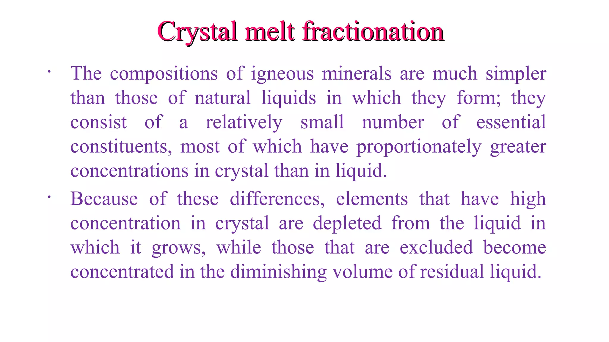 Crystal melt fractionationCrystal melt fractionation
• The compositions of igneous minerals are much simpler
than those of natural liquids in which they form; they
consist of a relatively small number of essential
constituents, most of which have proportionately greater
concentrations in crystal than in liquid.
• Because of these differences, elements that have high
concentration in crystal are depleted from the liquid in
which it grows, while those that are excluded become
concentrated in the diminishing volume of residual liquid.
 