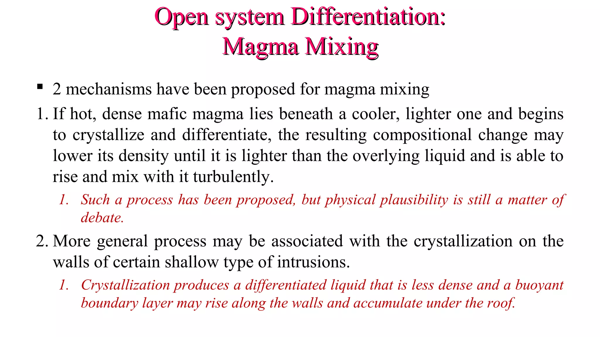 Open system Differentiation:Open system Differentiation:
Magma MixingMagma Mixing
 2 mechanisms have been proposed for magma mixing
1. If hot, dense mafic magma lies beneath a cooler, lighter one and begins
to crystallize and differentiate, the resulting compositional change may
lower its density until it is lighter than the overlying liquid and is able to
rise and mix with it turbulently.
1. Such a process has been proposed, but physical plausibility is still a matter of
debate.
2. More general process may be associated with the crystallization on the
walls of certain shallow type of intrusions.
1. Crystallization produces a differentiated liquid that is less dense and a buoyant
boundary layer may rise along the walls and accumulate under the roof.
 