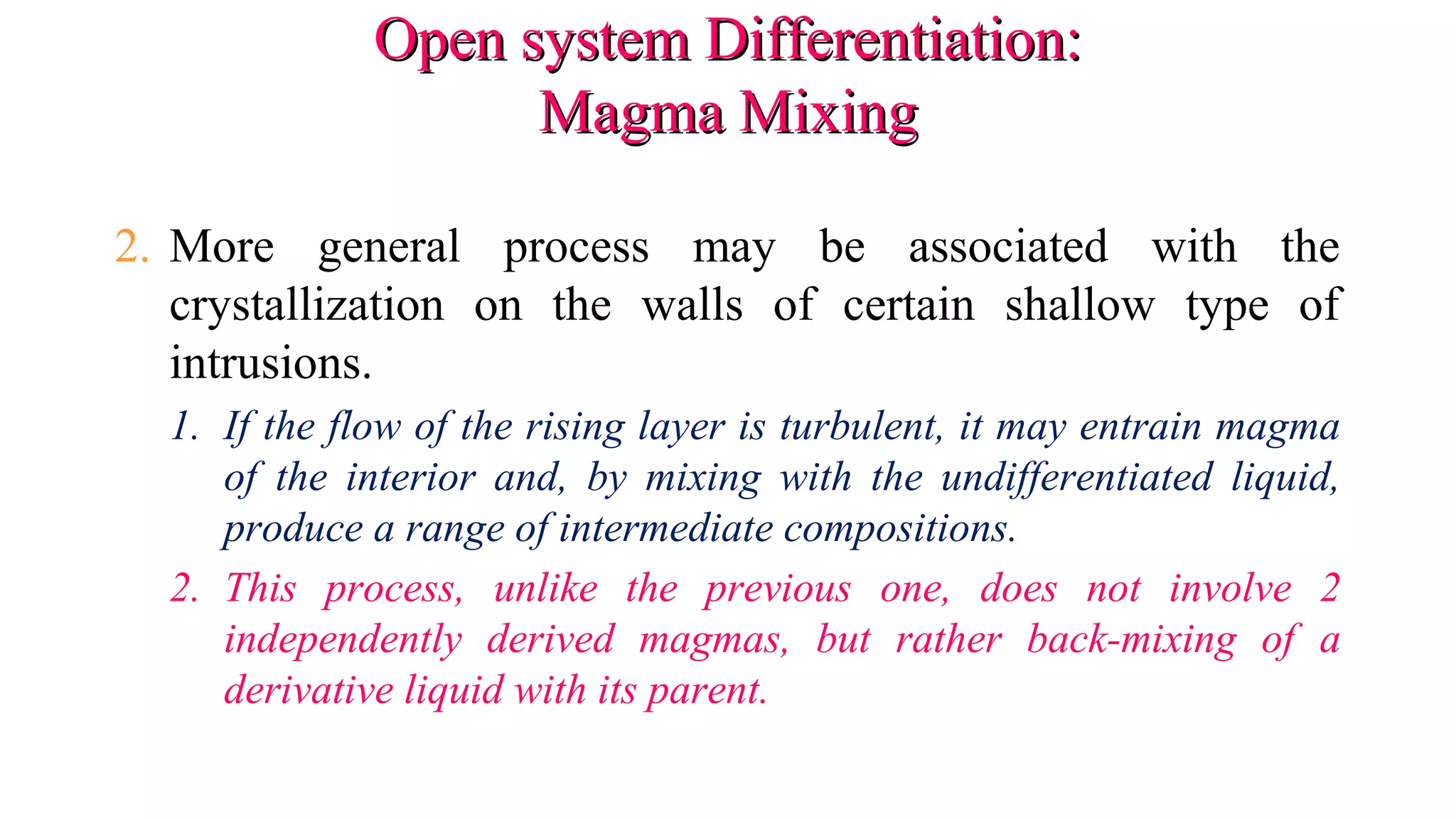 Open system Differentiation:Open system Differentiation:
Magma MixingMagma Mixing
2. More general process may be associated with the
crystallization on the walls of certain shallow type of
intrusions.
1. If the flow of the rising layer is turbulent, it may entrain magma
of the interior and, by mixing with the undifferentiated liquid,
produce a range of intermediate compositions.
2. This process, unlike the previous one, does not involve 2
independently derived magmas, but rather back-mixing of a
derivative liquid with its parent.
 