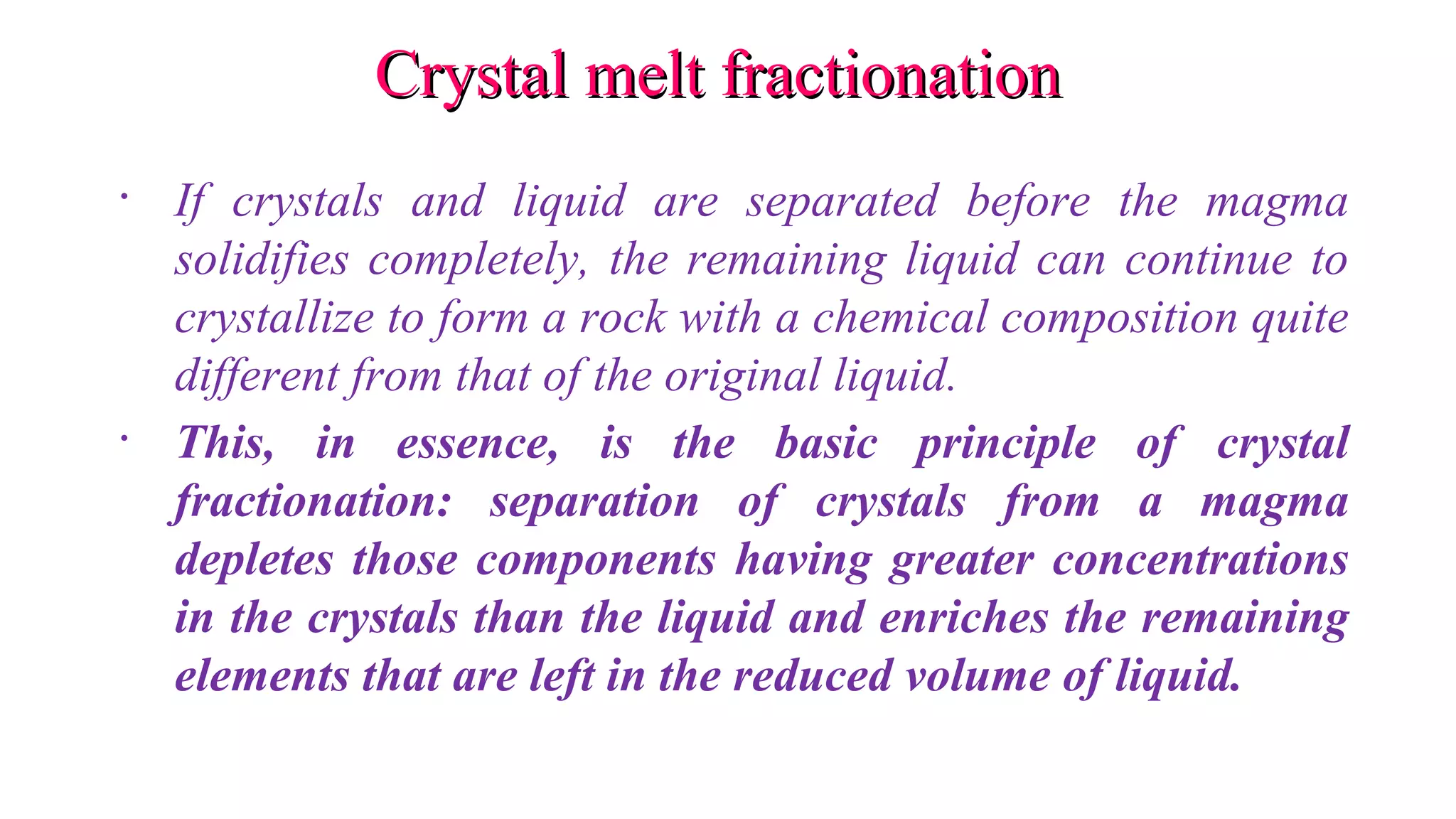 Crystal melt fractionationCrystal melt fractionation
• If crystals and liquid are separated before the magma
solidifies completely, the remaining liquid can continue to
crystallize to form a rock with a chemical composition quite
different from that of the original liquid.
• This, in essence, is the basic principle of crystal
fractionation: separation of crystals from a magma
depletes those components having greater concentrations
in the crystals than the liquid and enriches the remaining
elements that are left in the reduced volume of liquid.
 