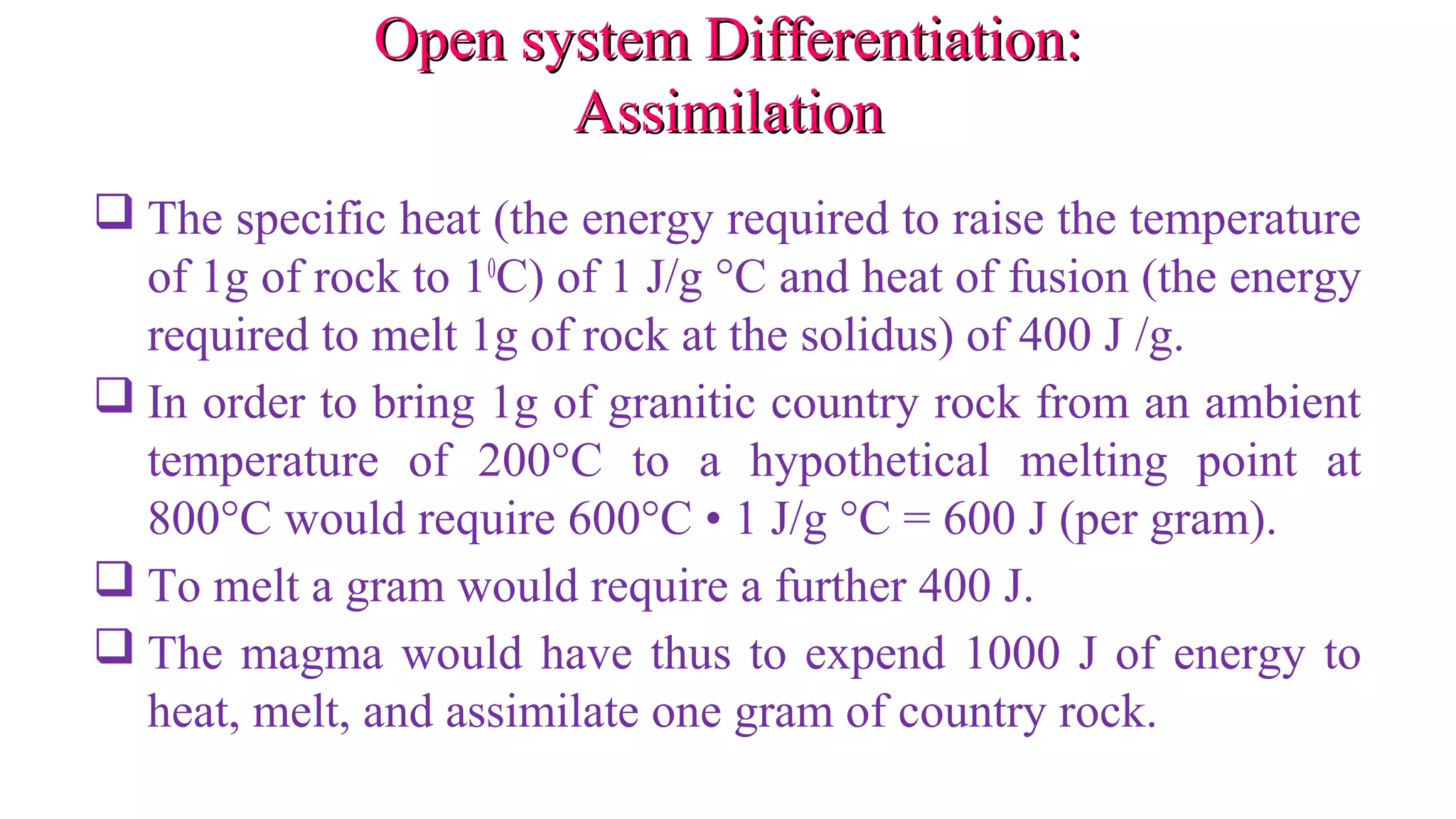 Open system Differentiation:Open system Differentiation:
AssimilationAssimilation
 The specific heat (the energy required to raise the temperature
of 1g of rock to 10
C) of 1 J/g °C and heat of fusion (the energy
required to melt 1g of rock at the solidus) of 400 J /g.
 In order to bring 1g of granitic country rock from an ambient
temperature of 200°C to a hypothetical melting point at
800°C would require 600°C • 1 J/g °C = 600 J (per gram).
 To melt a gram would require a further 400 J.
 The magma would have thus to expend 1000 J of energy to
heat, melt, and assimilate one gram of country rock.
 