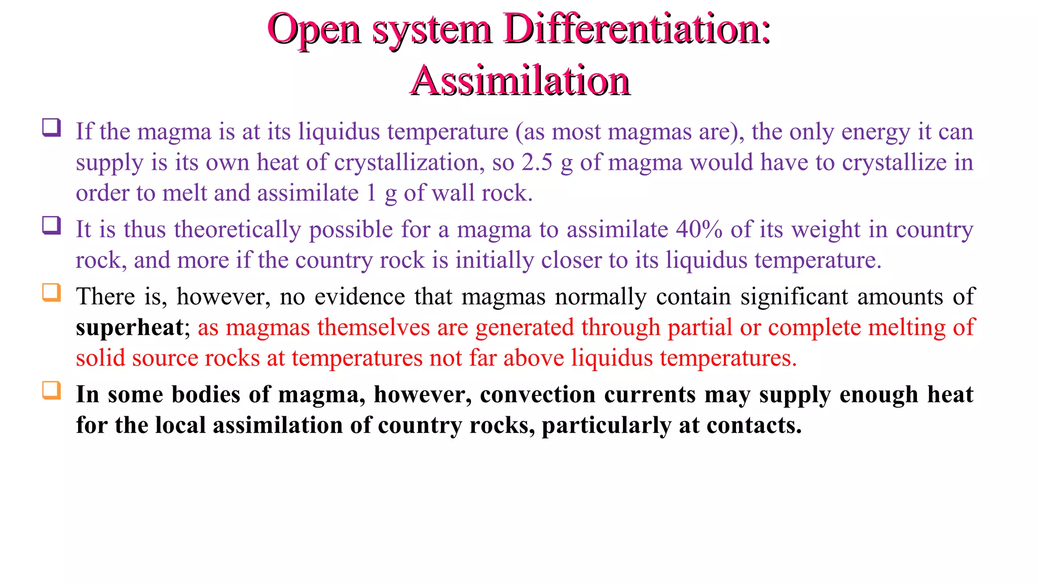 Open system Differentiation:Open system Differentiation:
AssimilationAssimilation
 If the magma is at its liquidus temperature (as most magmas are), the only energy it can
supply is its own heat of crystallization, so 2.5 g of magma would have to crystallize in
order to melt and assimilate 1 g of wall rock.
 It is thus theoretically possible for a magma to assimilate 40% of its weight in country
rock, and more if the country rock is initially closer to its liquidus temperature.
 There is, however, no evidence that magmas normally contain significant amounts of
superheat; as magmas themselves are generated through partial or complete melting of
solid source rocks at temperatures not far above liquidus temperatures.
 In some bodies of magma, however, convection currents may supply enough heat
for the local assimilation of country rocks, particularly at contacts.
 