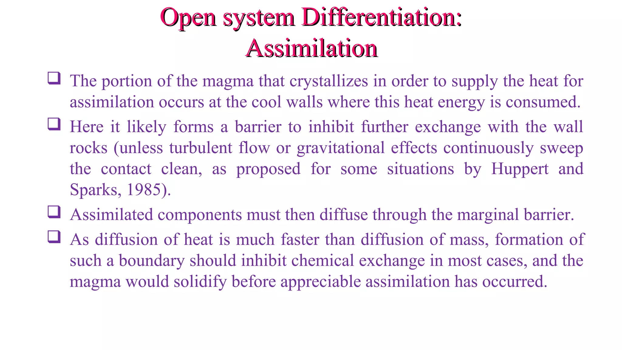 Open system Differentiation:Open system Differentiation:
AssimilationAssimilation
 The portion of the magma that crystallizes in order to supply the heat for
assimilation occurs at the cool walls where this heat energy is consumed.
 Here it likely forms a barrier to inhibit further exchange with the wall
rocks (unless turbulent flow or gravitational effects continuously sweep
the contact clean, as proposed for some situations by Huppert and
Sparks, 1985).
 Assimilated components must then diffuse through the marginal barrier.
 As diffusion of heat is much faster than diffusion of mass, formation of
such a boundary should inhibit chemical exchange in most cases, and the
magma would solidify before appreciable assimilation has occurred.
 