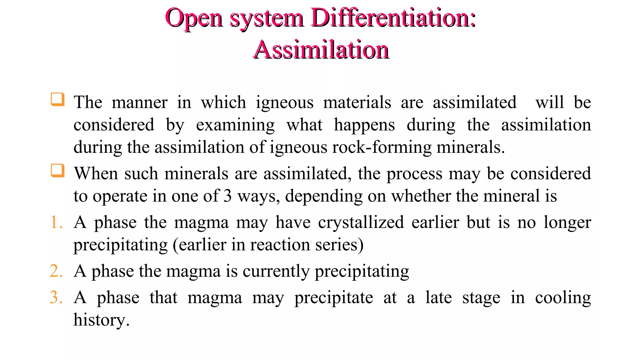Open system Differentiation:Open system Differentiation:
AssimilationAssimilation
 The manner in which igneous materials are assimilated will be
considered by examining what happens during the assimilation
during the assimilation of igneous rock-forming minerals.
 When such minerals are assimilated, the process may be considered
to operate in one of 3 ways, depending on whether the mineral is
1. A phase the magma may have crystallized earlier but is no longer
precipitating (earlier in reaction series)
2. A phase the magma is currently precipitating
3. A phase that magma may precipitate at a late stage in cooling
history.
 
